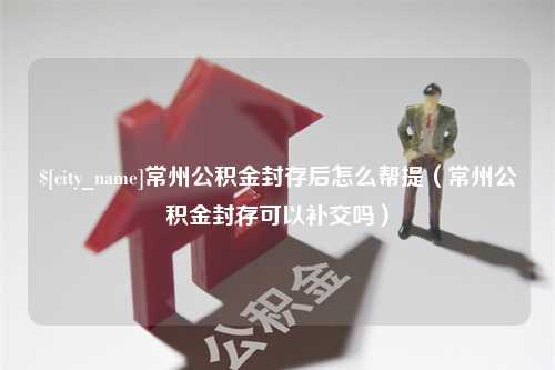 海宁常州公积金封存后怎么帮提（常州公积金封存可以补交吗）