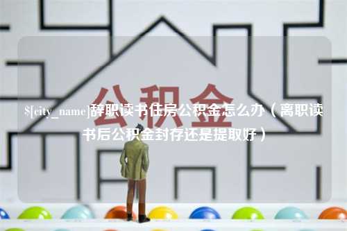 海宁辞职读书住房公积金怎么办（离职读书后公积金封存还是提取好）